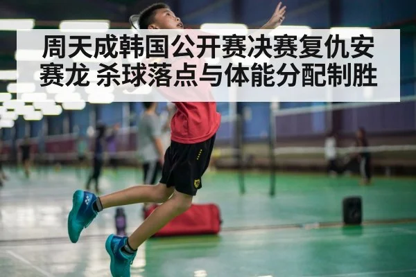 周天成韩国公开赛决赛复仇安赛龙 杀球落点与体能分配制胜