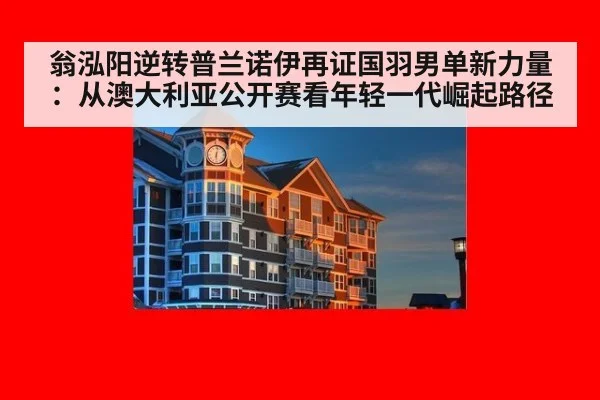 翁泓阳逆转普兰诺伊再证国羽男单新力量:从澳大利亚公开赛看年轻一代崛起路径